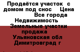 Продаётся участок (с домом под снос) › Цена ­ 150 000 - Все города Недвижимость » Земельные участки продажа   . Ульяновская обл.,Димитровград г.